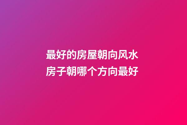 最好的房屋朝向风水 房子朝哪个方向最好